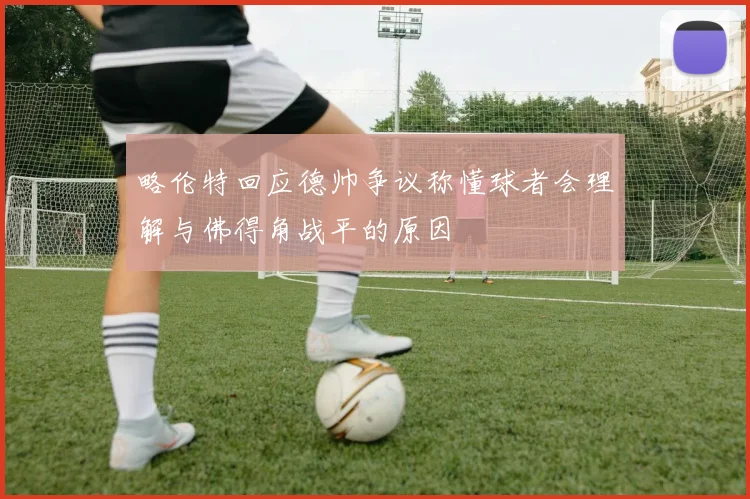 略伦特回应德帅争议称懂球者会理解与佛得角战平的原因