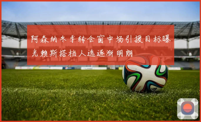 阿森纳冬季转会窗中场引援目标曝光赖斯搭档人选逐渐明朗
