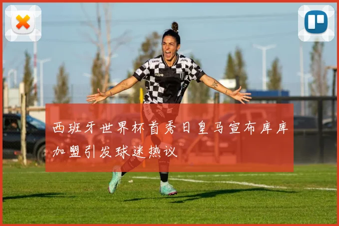 西班牙世界杯首秀日皇马宣布库库加盟引发球迷热议