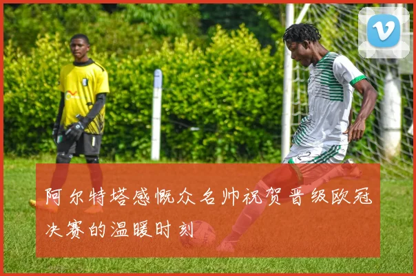 阿尔特塔感慨众名帅祝贺晋级欧冠决赛的温暖时刻