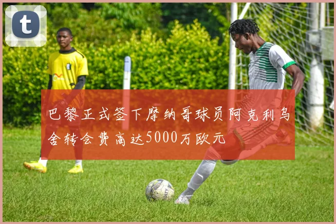 巴黎正式签下摩纳哥球员阿克利乌舍转会费高达5000万欧元
