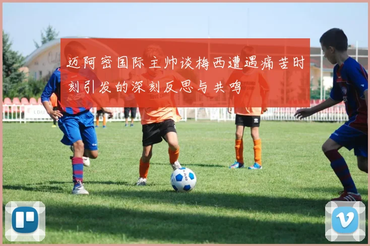 迈阿密国际主帅谈梅西遭遇痛苦时刻引发的深刻反思与共鸣