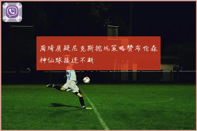 周琦质疑尼克斯挖坑策略赞布伦森神仙球接连不断