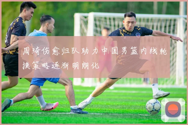 周琦伤愈归队助力中国男篮内线轮换策略逐渐明朗化