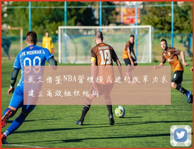 米兰借鉴NBA管理模式进行改革力求建立高效组织结构