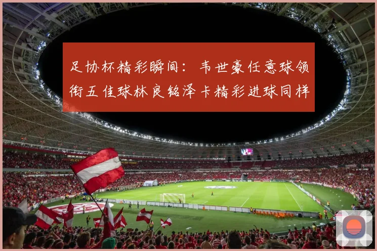 足协杯精彩瞬间：韦世豪任意球领衔五佳球林良铭泽卡精彩进球同样耀眼