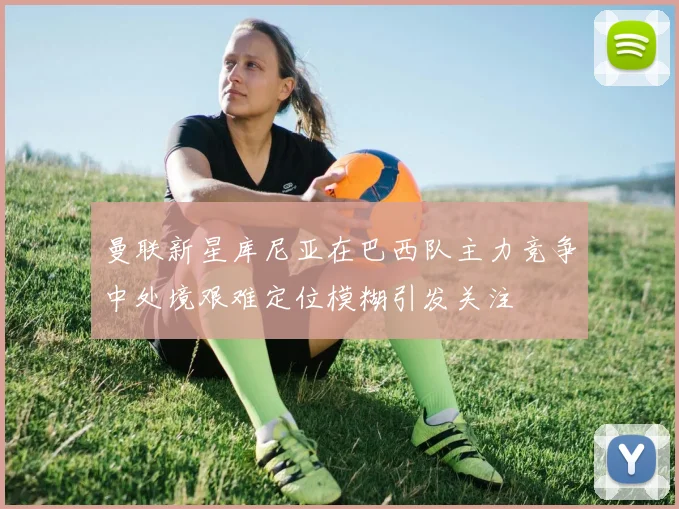 曼联新星库尼亚在巴西队主力竞争中处境艰难定位模糊引发关注