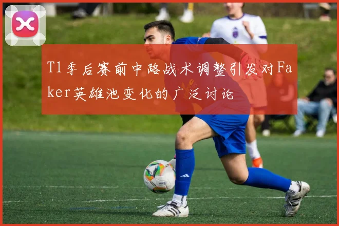 T1季后赛前中路战术调整引发对Faker英雄池变化的广泛讨论