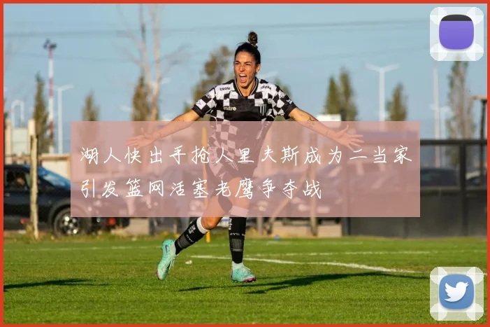 湖人快出手抢人里夫斯成为二当家引发篮网活塞老鹰争夺战