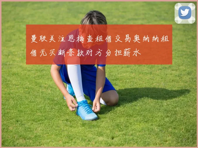 曼联关注恩梅查租借交易奥纳纳租借无买断条款对方分担薪水