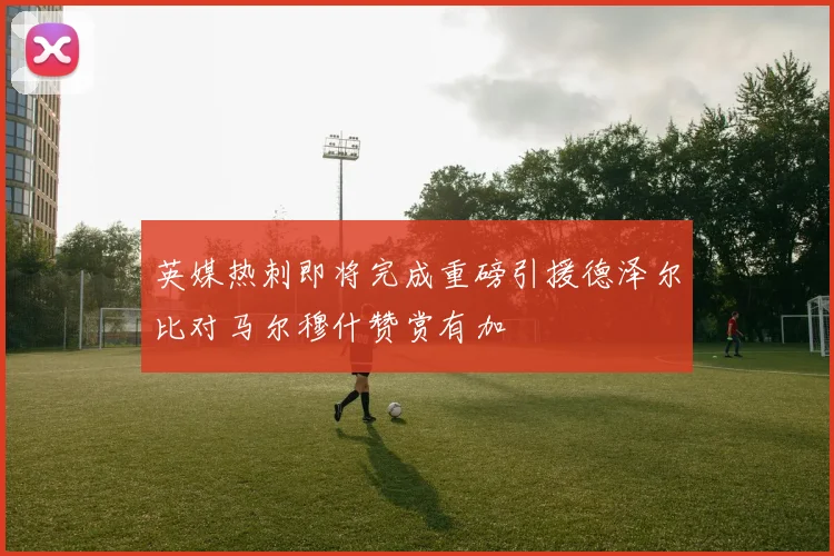 英媒热刺即将完成重磅引援德泽尔比对马尔穆什赞赏有加