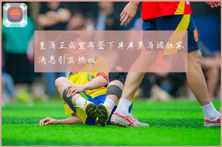 皇马正式宣布签下库库罗马诺独家消息引发热议