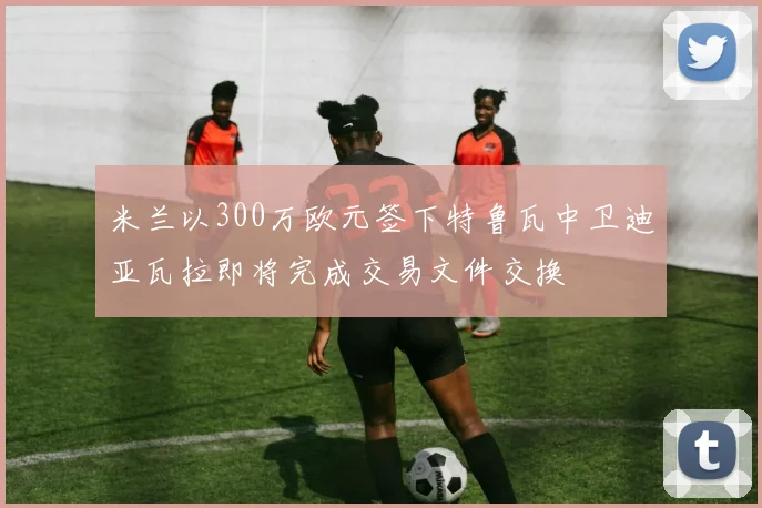 米兰以300万欧元签下特鲁瓦中卫迪亚瓦拉即将完成交易文件交换
