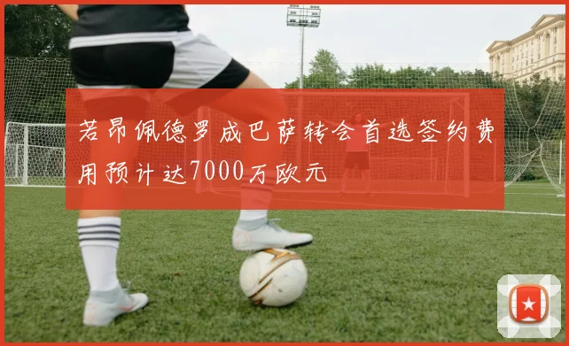 若昂佩德罗成巴萨转会首选签约费用预计达7000万欧元