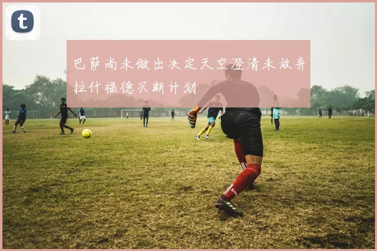 巴萨尚未做出决定天空澄清未放弃拉什福德买断计划