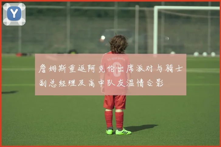 詹姆斯重返阿克伦出席派对与骑士副总经理及高中队友温情合影