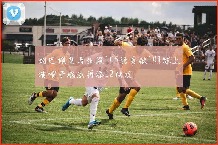 姆巴佩皇马生涯105场贡献101球上演帽子戏法再添12助攻